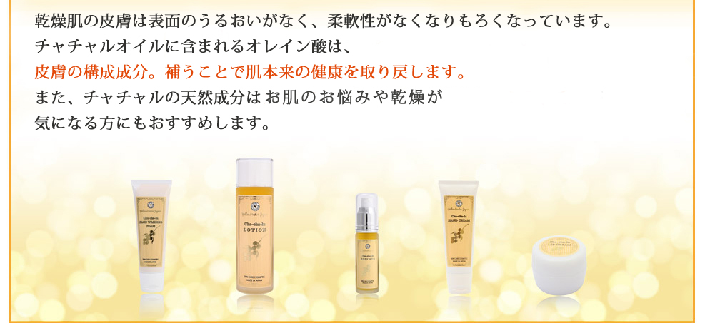 乾燥肌の皮膚は表面のうるおいがなく、柔軟性がなくなりもろくなっています。チャチャルオイルに含まれるオレイン酸は、皮膚の構成成分。補うことで肌本来の健康を取り戻します。また、チャチャルの天然成分はメラニン沈着、加齢によるしわ、シミ、毛穴が気になる方にもおすすめします。