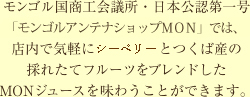 モンゴル国商工会議所・日本公認第一号「アンテナショップMON」では、店内で気軽にチャチャル(サジー)とつくば産の採れたてフルーツをブレンドしたMONジュースを味わうことができます。